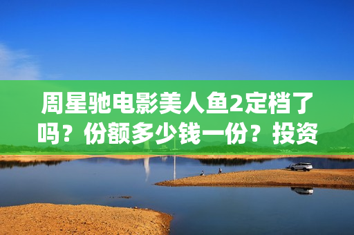 周星驰电影美人鱼2定档了吗？份额多少钱一份？投资有风险吗？(周星驰电影美人鱼删结尾)
