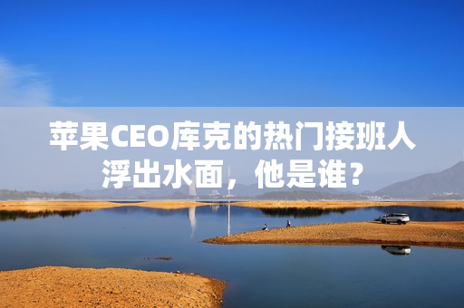 苹果CEO库克的热门接班人浮出水面，他是谁？