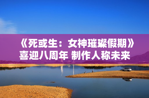 《死或生：女神璀璨假期》喜迎八周年 制作人称未来将继续疯狂！