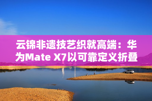云锦非遗技艺织就高端：华为Mate X7以可靠定义折叠屏新高度