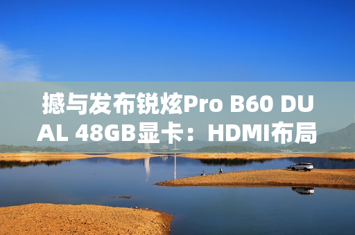 撼与发布锐炫Pro B60 DUAL 48GB显卡：HDMI布局不同寻常
