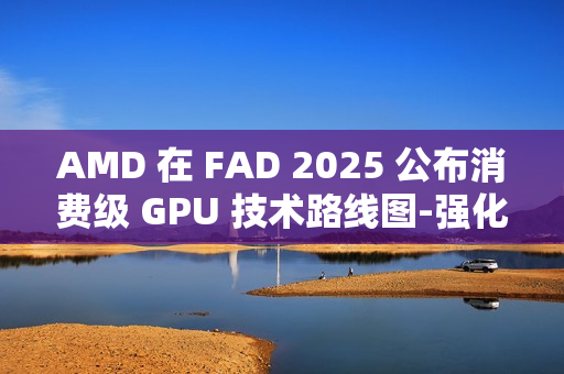 AMD 在 FAD 2025 公布消费级 GPU 技术路线图-强化 RDNA 架构、加速 AI PC 体验