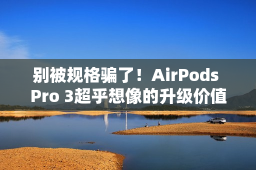 别被规格骗了！AirPods Pro 3超乎想像的升级价值 关键在「配戴体验」