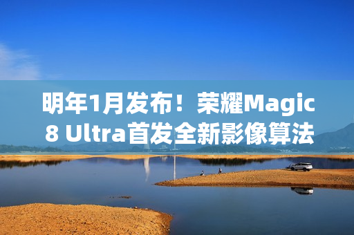 明年1月发布！荣耀Magic 8 Ultra首发全新影像算法架构