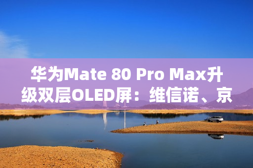 华为Mate 80 Pro Max升级双层OLED屏：维信诺、京东方等供屏