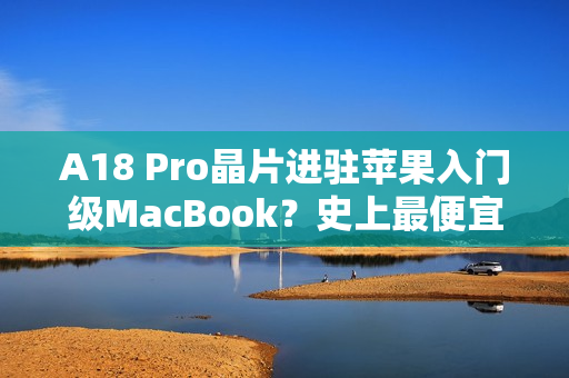 A18 Pro晶片进驻苹果入门级MacBook？史上最便宜机款有望明年亮相