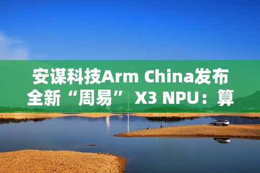 安谋科技Arm China发布全新“周易” X3 NPU：算力高达80 FP8 TFLOPS