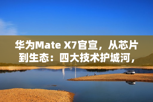 华为Mate X7官宣，从芯片到生态：四大技术护城河，改写高端手机规则