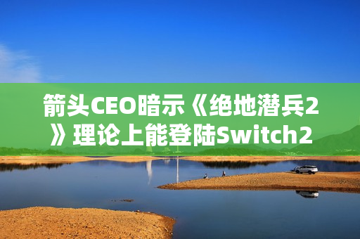 箭头CEO暗示《绝地潜兵2》理论上能登陆Switch2