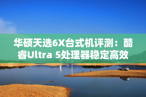 华硕天选6X台式机评测：酷睿Ultra 5处理器稳定高效 专业售后使用更安心
