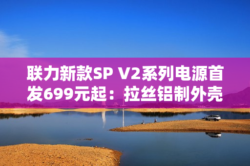 联力新款SP V2系列电源首发699元起：拉丝铝制外壳、FDB风扇