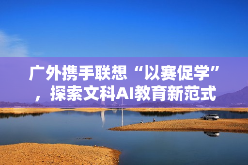 广外携手联想“以赛促学”，探索文科AI教育新范式