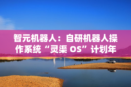 智元机器人：自研机器人操作系统“灵渠 OS”计划年底正式开源