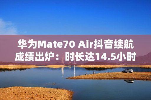 华为Mate70 Air抖音续航成绩出炉：时长达14.5小时