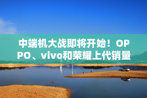 中端机大战即将开始！OPPO、vivo和荣耀上代销量对比