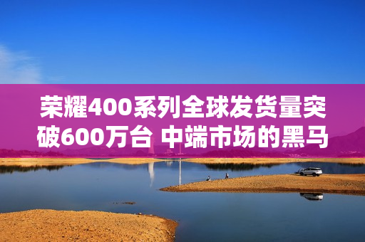 荣耀400系列全球发货量突破600万台 中端市场的黑马