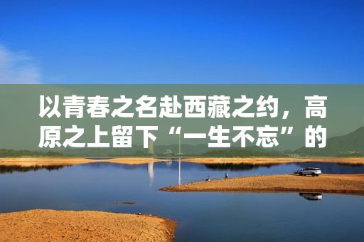 以青春之名赴西藏之约，高原之上留下“一生不忘”的青春回响