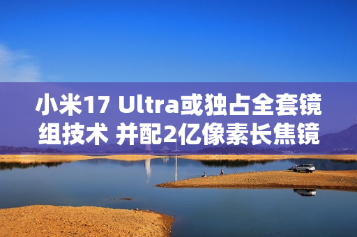 小米17 Ultra或独占全套镜组技术 并配2亿像素长焦镜头