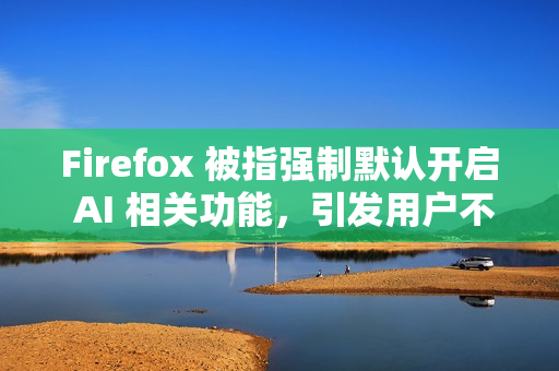 Firefox 被指强制默认开启 AI 相关功能，引发用户不满