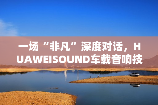 一场“非凡”深度对话，HUAWEISOUND车载音响技术品鉴会揭秘尊界S800音响诞生