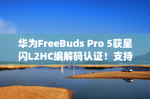 华为FreeBuds Pro 5获星闪L2HC编解码认证！支持4.6Mbps无损音质