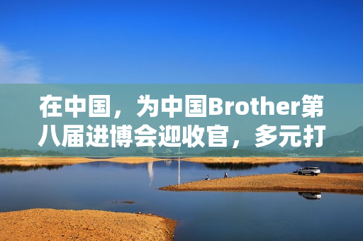 在中国，为中国Brother第八届进博会迎收官，多元打印服务受关注