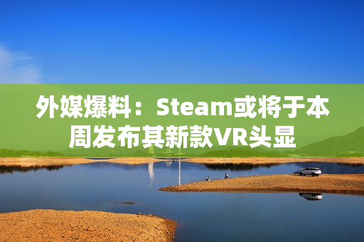 外媒爆料：Steam或将于本周发布其新款VR头显