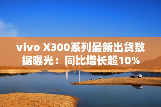 vivo X300系列最新出货数据曝光：同比增长超10%