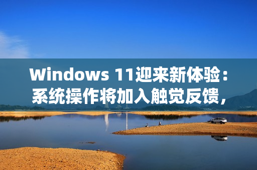 Windows 11迎来新体验：系统操作将加入触觉反馈，强度可自定义