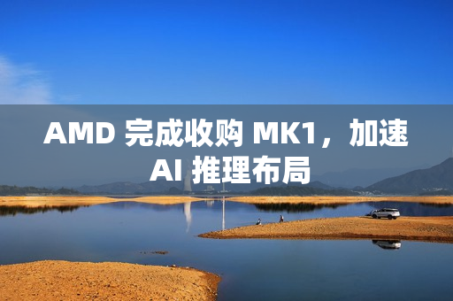 AMD 完成收购 MK1，加速 AI 推理布局
