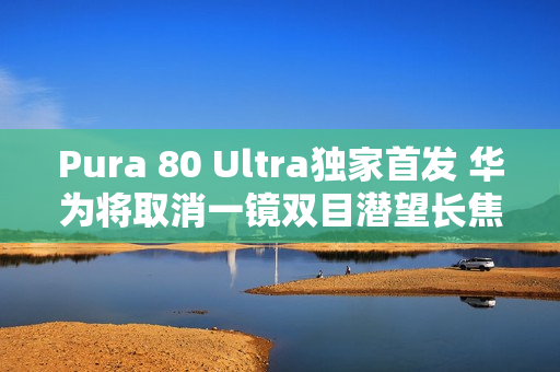 Pura 80 Ultra独家首发 华为将取消一镜双目潜望长焦技术