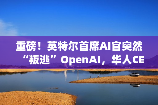 重磅！英特尔首席AI官突然“叛逃”OpenAI，华人CEO陈立武被迫亲自挂帅