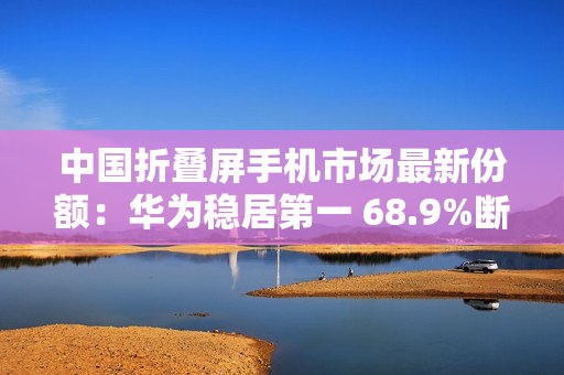 中国折叠屏手机市场最新份额：华为稳居第一 68.9%断层式领先