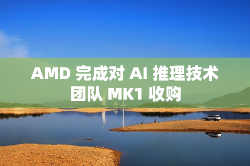 AMD 完成对 AI 推理技术团队 MK1 收购