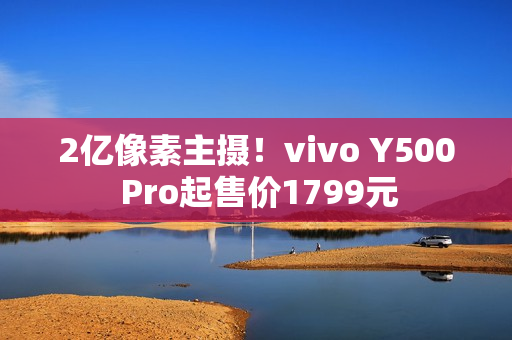 2亿像素主摄！vivo Y500 Pro起售价1799元