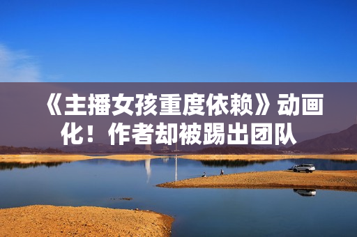 《主播女孩重度依赖》动画化！作者却被踢出团队