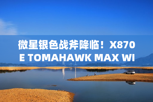 微星银色战斧降临！X870E TOMAHAWK MAX WIFI PZ背插主板上线
