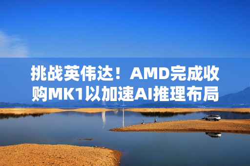 挑战英伟达！AMD完成收购MK1以加速AI推理布局