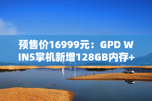 预售价16999元：GPD WIN5掌机新增128GB内存+4TB硬盘旗舰配置，搭载锐龙AI Max+395处理器