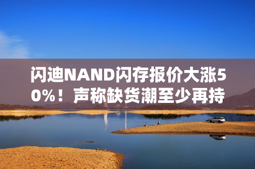 闪迪NAND闪存报价大涨50%！声称缺货潮至少再持续一年
