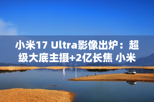 小米17 Ultra影像出炉：超级大底主摄+2亿长焦 小米史上最强相机