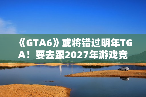 《GTA6》或将错过明年TGA！要去跟2027年游戏竞争了？