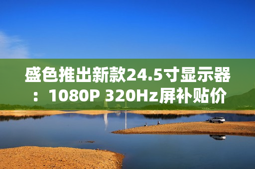 盛色推出新款24.5寸显示器：1080P 320Hz屏补贴价806元