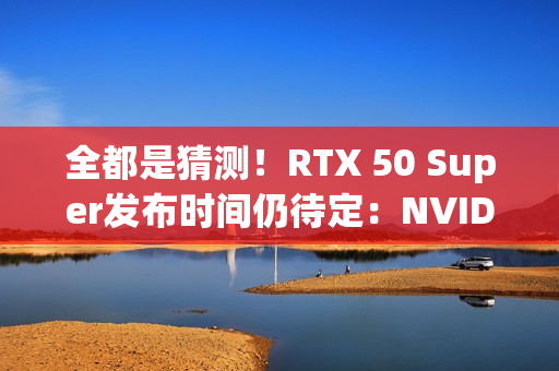 全都是猜测！RTX 50 Super发布时间仍待定：NVIDIA根本不急