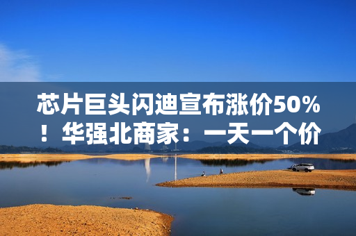 芯片巨头闪迪宣布涨价50%！华强北商家：一天一个价，不敢囤货