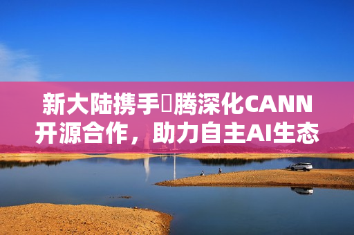 新大陆携手昇腾深化CANN开源合作，助力自主AI生态创新发展
