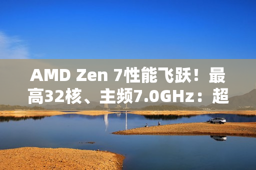 AMD Zen 7性能飞跃！最高32核、主频7.0GHz：超大X3D缓存