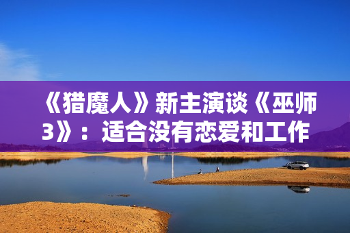 《猎魔人》新主演谈《巫师3》：适合没有恋爱和工作的玩家