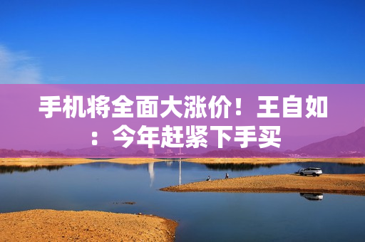 手机将全面大涨价！王自如：今年赶紧下手买