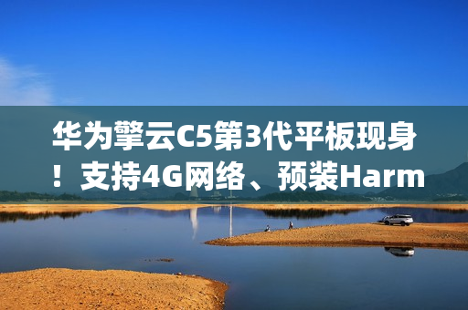 华为擎云C5第3代平板现身！支持4G网络、预装HarmonyOS 4.2